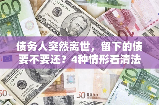 济南债务人突然离世，留下的债要不要还？4种情形看清法律判决
